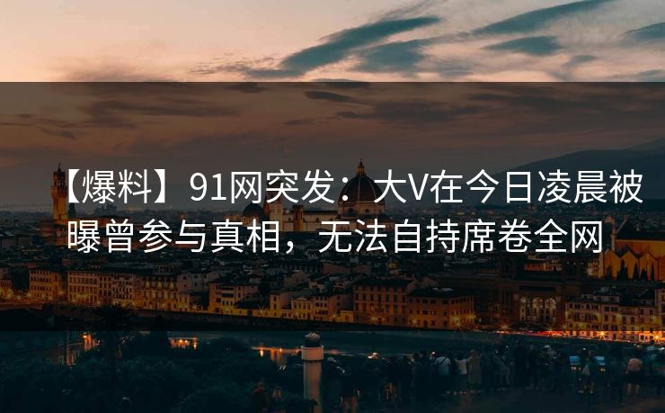 【爆料】91网突发：大V在今日凌晨被曝曾参与真相，无法自持席卷全网