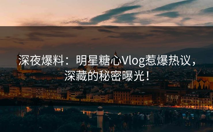 深夜爆料：明星糖心Vlog惹爆热议，深藏的秘密曝光！
