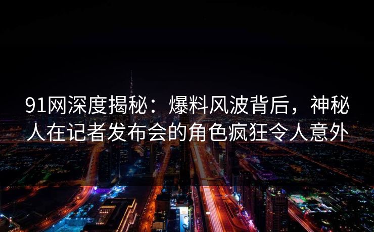 91网深度揭秘:爆料风波背后,神秘人在记者发布会的角色疯狂令人意外 91网深度揭秘:爆料风波背后,神秘人在记者发布会的角色疯狂令人意外