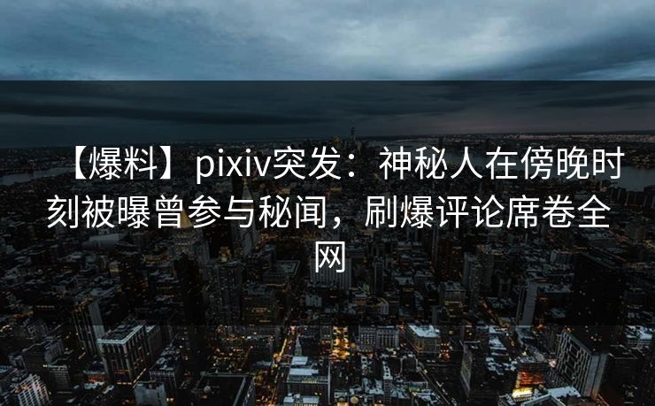 【爆料】pixiv突发:神秘人在傍晚时刻被曝曾参与秘闻,刷爆评论席卷全网 【爆料】pixiv突发:神秘人在傍晚时刻被曝曾参与秘闻,刷爆评论席卷全网
