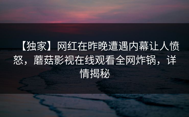 【独家】网红在昨晚遭遇内幕让人愤怒，蘑菇影视在线观看全网炸锅，详情揭秘
