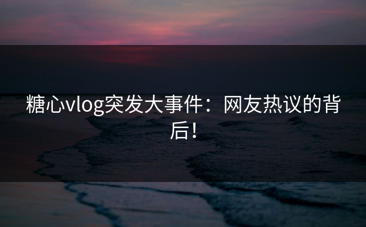 糖心vlog突发大事件：网友热议的背后！