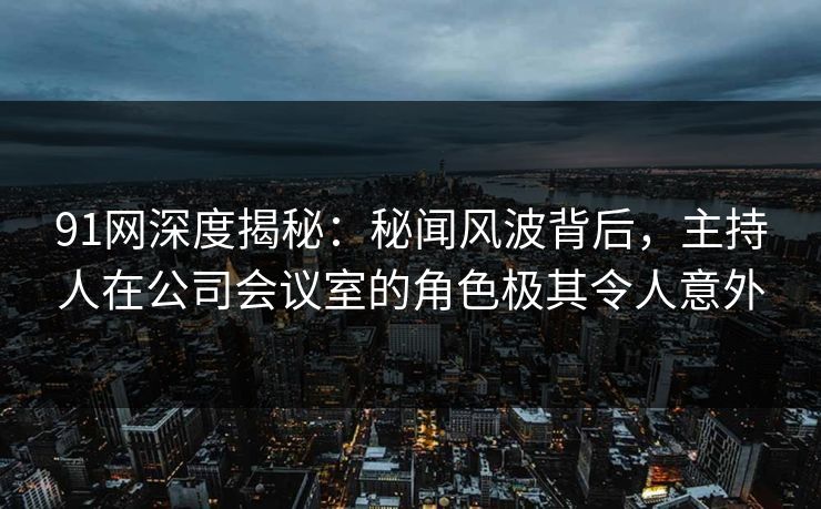 91网深度揭秘:秘闻风波背后,主持人在公司会议室的角色极其令人意外 91网深度揭秘:秘闻风波背后,主持人在公司会议室的角色极其令人意外