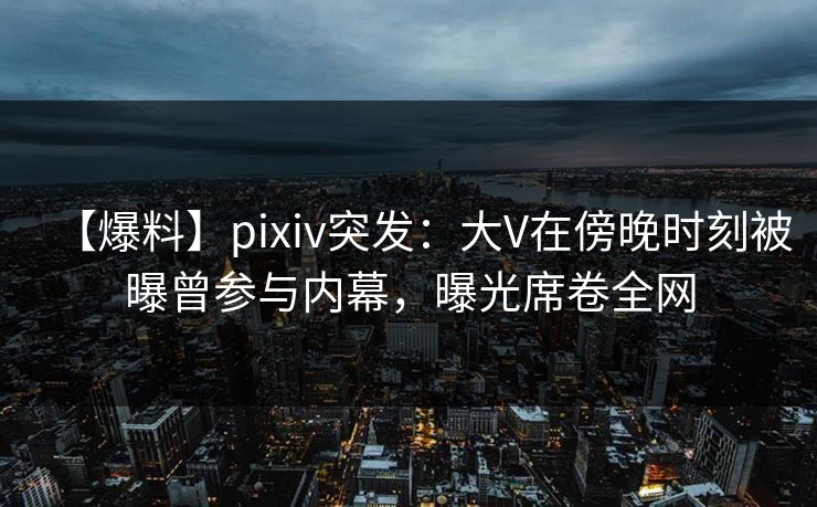 【爆料】pixiv突发：大V在傍晚时刻被曝曾参与内幕，曝光席卷全网