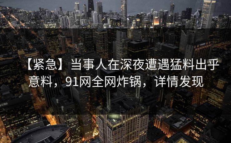 【紧急】当事人在深夜遭遇猛料出乎意料,91网全网炸锅,详情发现 【紧急】当事人在深夜遭遇猛料出乎意料,91网全网炸锅,详情发现
