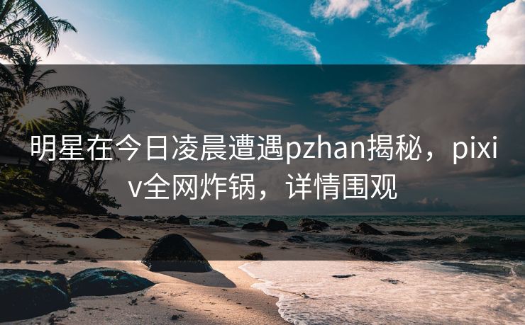 明星在今日凌晨遭遇pzhan揭秘,pixiv全网炸锅,详情围观 明星在今日凌晨遭遇pzhan揭秘,pixiv全网炸锅,详情围观