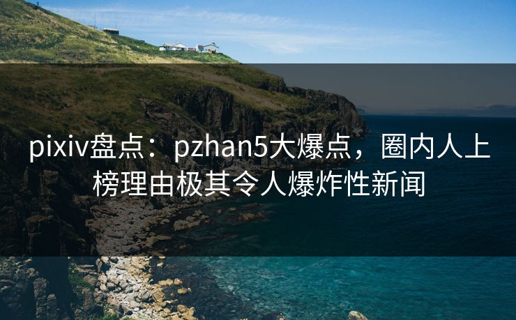 pixiv盘点：pzhan5大爆点，圈内人上榜理由极其令人爆炸性新闻