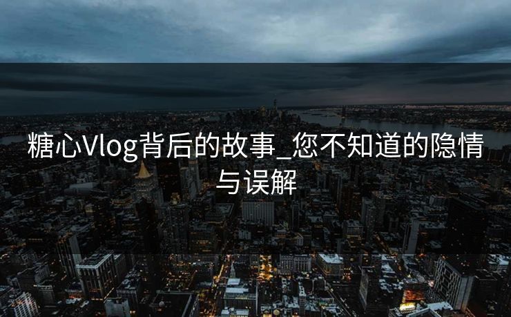 糖心Vlog背后的故事_您不知道的隐情与误解