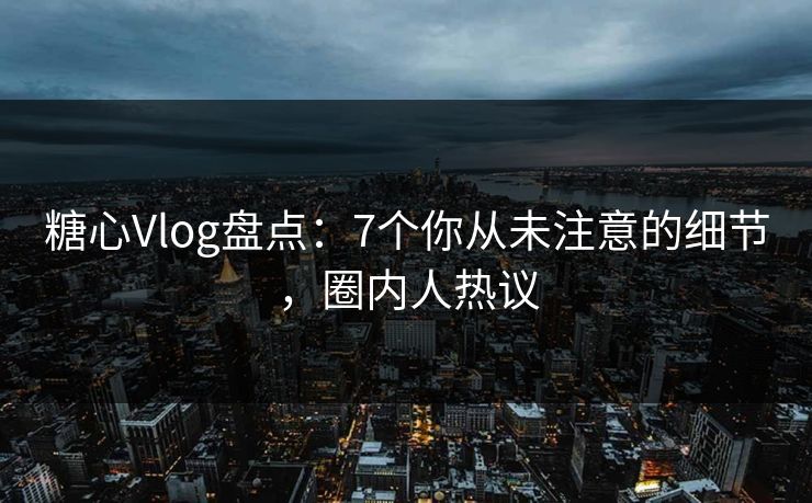 糖心Vlog盘点：7个你从未注意的细节，圈内人热议