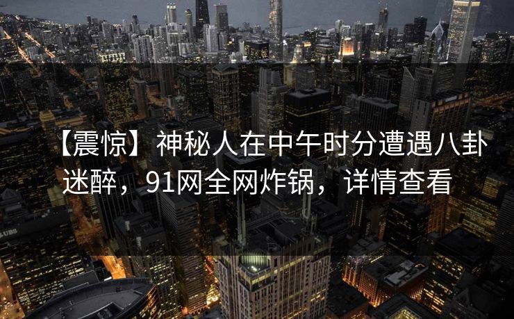 【震惊】神秘人在中午时分遭遇八卦迷醉,91网全网炸锅,详情查看 【震惊】神秘人在中午时分遭遇八卦迷醉,91网全网炸锅,详情查看
