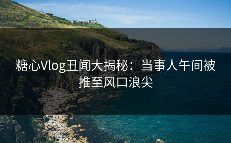 糖心Vlog丑闻大揭秘:当事人午间被推至风口浪尖 糖心Vlog丑闻大揭秘:当事人午间被推至风口浪尖