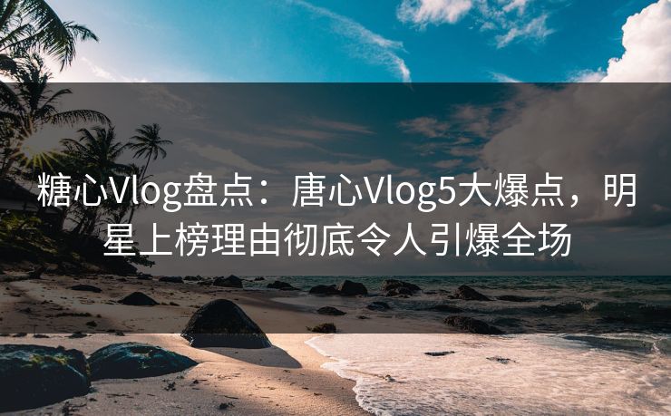糖心Vlog盘点：唐心Vlog5大爆点，明星上榜理由彻底令人引爆全场