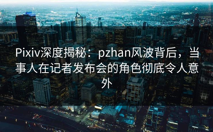 Pixiv深度揭秘：pzhan风波背后，当事人在记者发布会的角色彻底令人意外