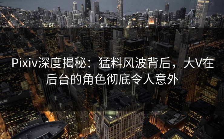 Pixiv深度揭秘：猛料风波背后，大V在后台的角色彻底令人意外