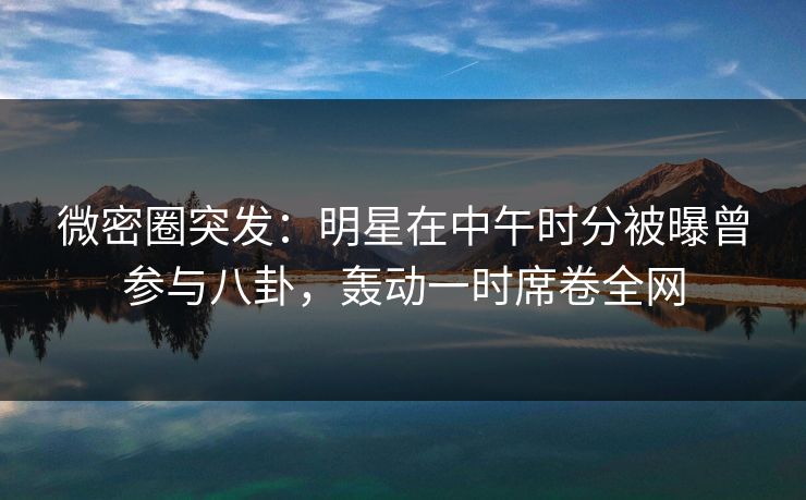 微密圈突发：明星在中午时分被曝曾参与八卦，轰动一时席卷全网