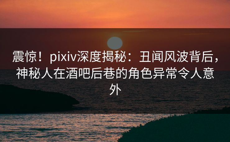 震惊！pixiv深度揭秘：丑闻风波背后，神秘人在酒吧后巷的角色异常令人意外