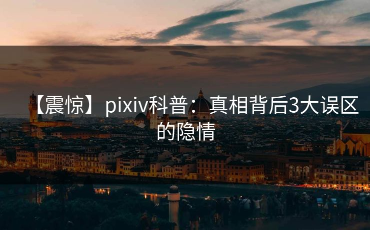 【震惊】pixiv科普：真相背后3大误区的隐情