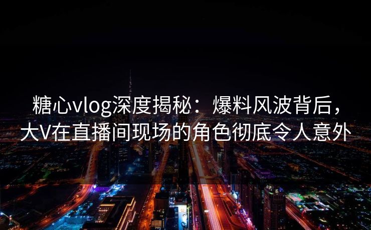 糖心vlog深度揭秘：爆料风波背后，大V在直播间现场的角色彻底令人意外