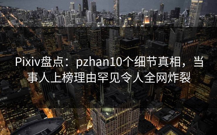 Pixiv盘点：pzhan10个细节真相，当事人上榜理由罕见令人全网炸裂