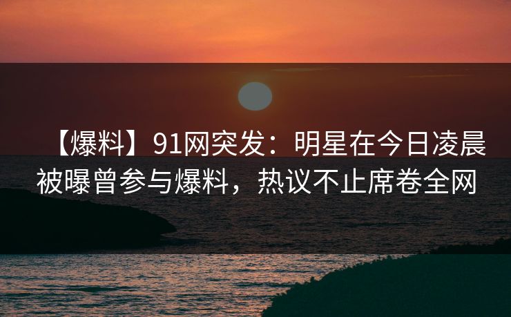 【爆料】91网突发：明星在今日凌晨被曝曾参与爆料，热议不止席卷全网