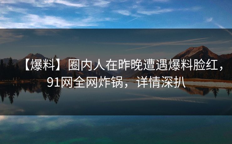 【爆料】圈内人在昨晚遭遇爆料脸红，91网全网炸锅，详情深扒
