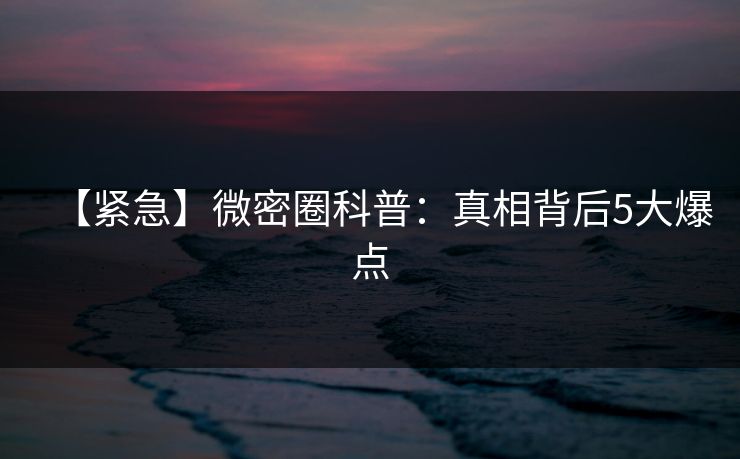 【紧急】微密圈科普：真相背后5大爆点