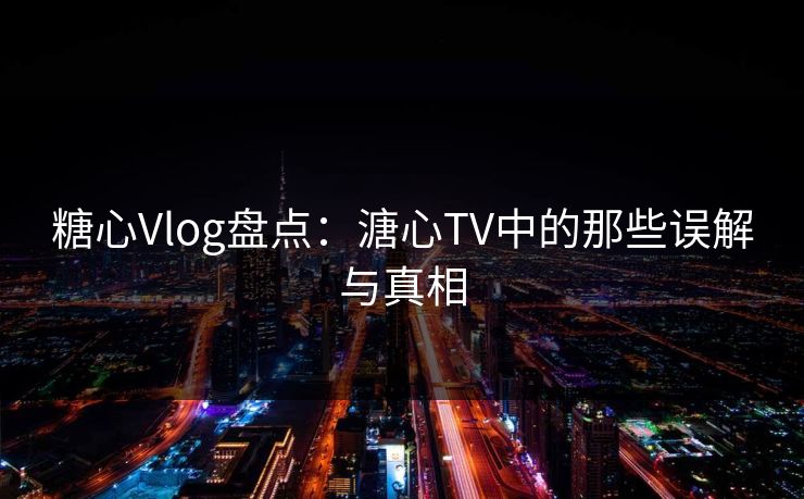 糖心Vlog盘点：溏心TV中的那些误解与真相