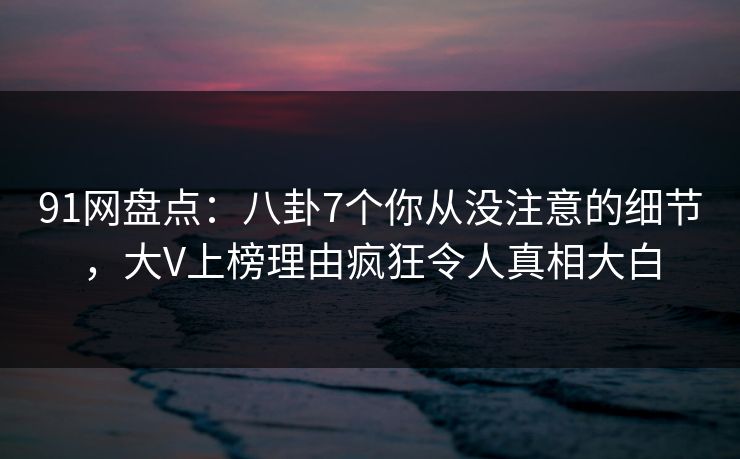 91网盘点:八卦7个你从没注意的细节,大V上榜理由疯狂令人真相大白 91网盘点:八卦7个你从没注意的细节,大V上榜理由疯狂令人真相大白