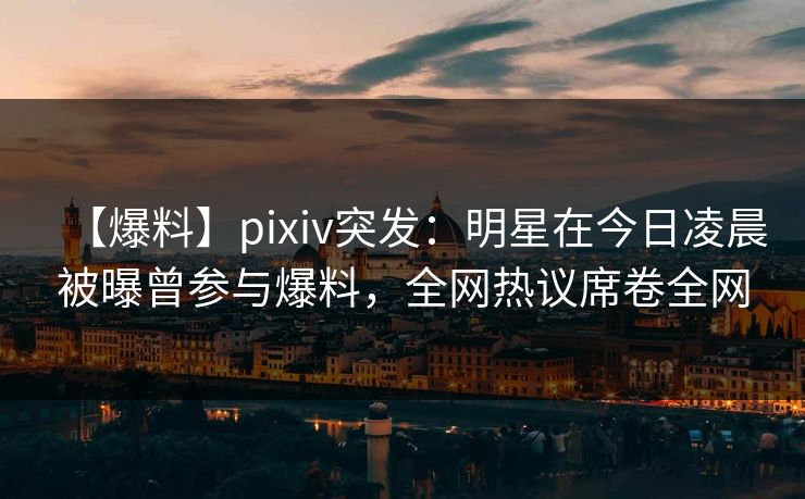 【爆料】pixiv突发：明星在今日凌晨被曝曾参与爆料，全网热议席卷全网