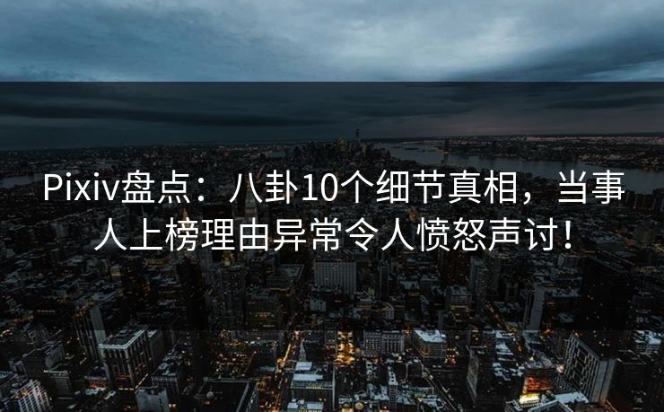 Pixiv盘点：八卦10个细节真相，当事人上榜理由异常令人愤怒声讨！