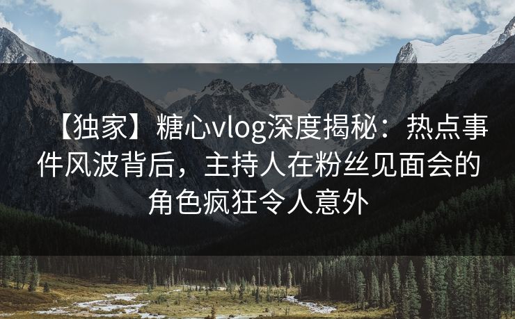 【独家】糖心vlog深度揭秘：热点事件风波背后，主持人在粉丝见面会的角色疯狂令人意外