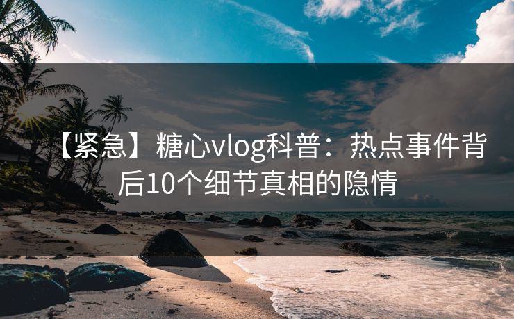 【紧急】糖心vlog科普：热点事件背后10个细节真相的隐情