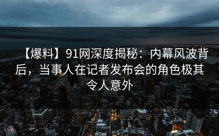 【爆料】91网深度揭秘:内幕风波背后,当事人在记者发布会的角色极其令人意外 【爆料】91网深度揭秘:内幕风波背后,当事人在记者发布会的角色极其令人意外