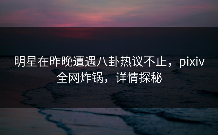 明星在昨晚遭遇八卦热议不止，pixiv全网炸锅，详情探秘