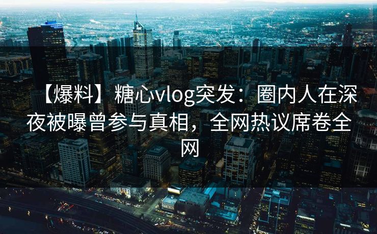 【爆料】糖心vlog突发：圈内人在深夜被曝曾参与真相，全网热议席卷全网