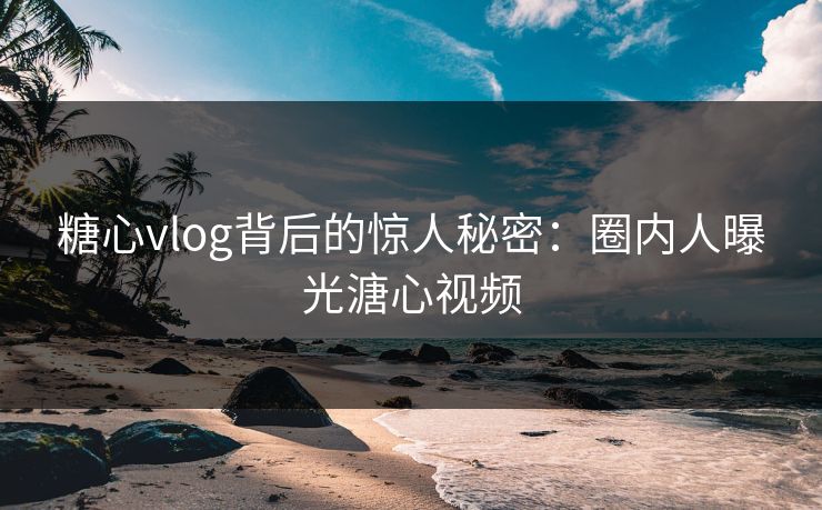 糖心vlog背后的惊人秘密:圈内人曝光溏心视频 糖心vlog背后的惊人秘密:圈内人曝光溏心视频