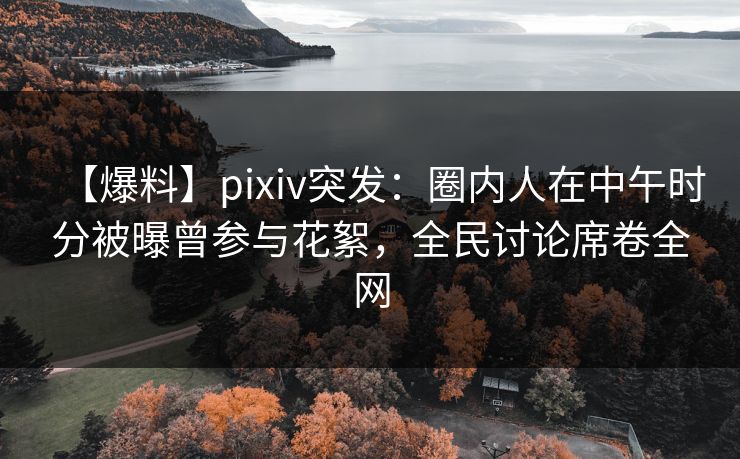 【爆料】pixiv突发：圈内人在中午时分被曝曾参与花絮，全民讨论席卷全网