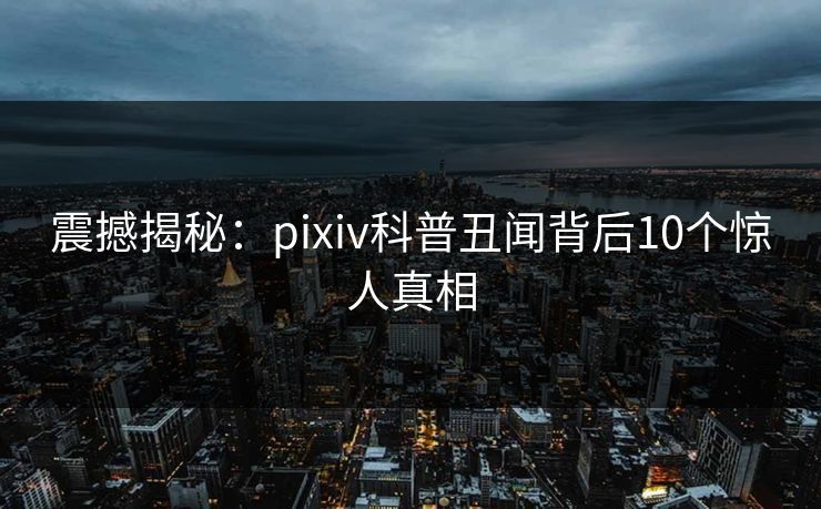 震撼揭秘:pixiv科普丑闻背后10个惊人真相 震撼揭秘:pixiv科普丑闻背后10个惊人真相