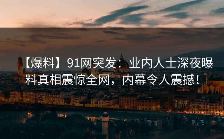 【爆料】91网突发：业内人士深夜曝料真相震惊全网，内幕令人震撼！