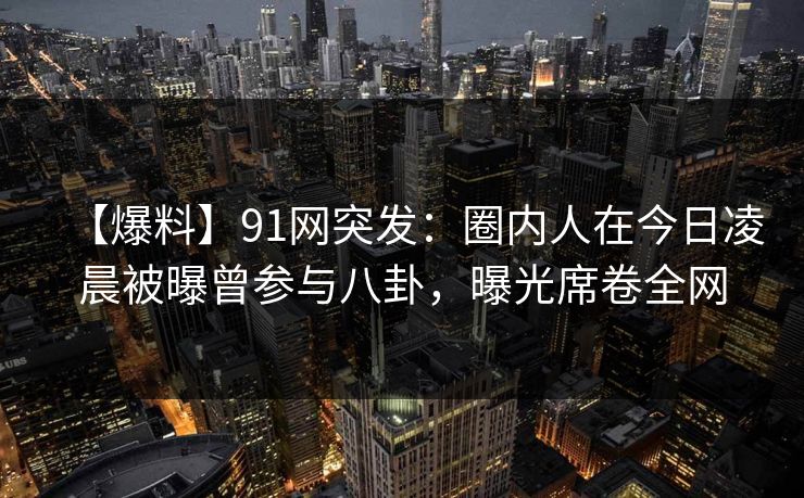 【爆料】91网突发:圈内人在今日凌晨被曝曾参与八卦,曝光席卷全网 【爆料】91网突发:圈内人在今日凌晨被曝曾参与八卦,曝光席卷全网