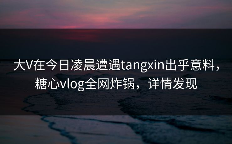 大V在今日凌晨遭遇tangxin出乎意料，糖心vlog全网炸锅，详情发现