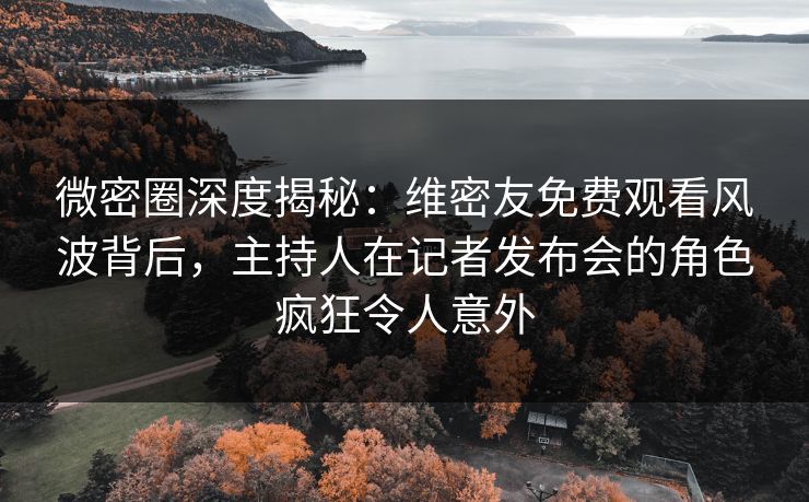 微密圈深度揭秘：维密友免费观看风波背后，主持人在记者发布会的角色疯狂令人意外