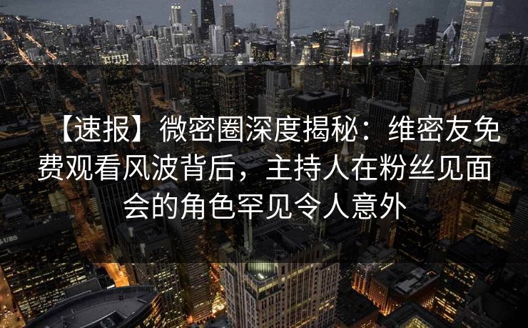 【速报】微密圈深度揭秘：维密友免费观看风波背后，主持人在粉丝见面会的角色罕见令人意外