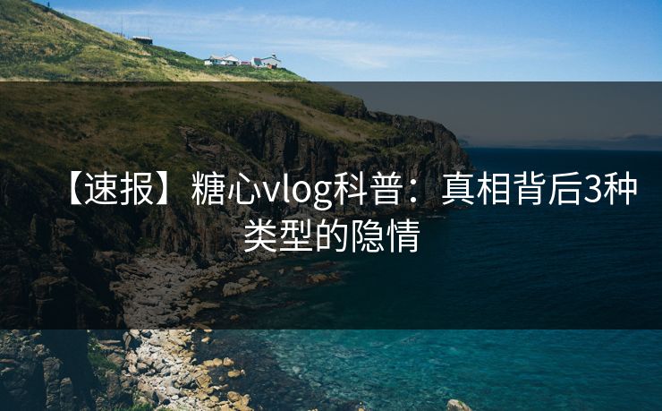 【速报】糖心vlog科普：真相背后3种类型的隐情