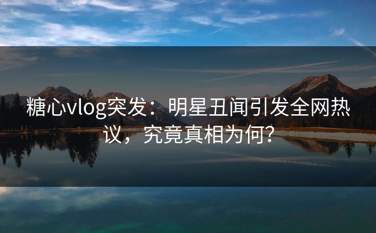 糖心vlog突发：明星丑闻引发全网热议，究竟真相为何？