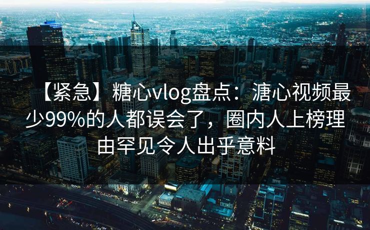 【紧急】糖心vlog盘点：溏心视频最少99%的人都误会了，圈内人上榜理由罕见令人出乎意料