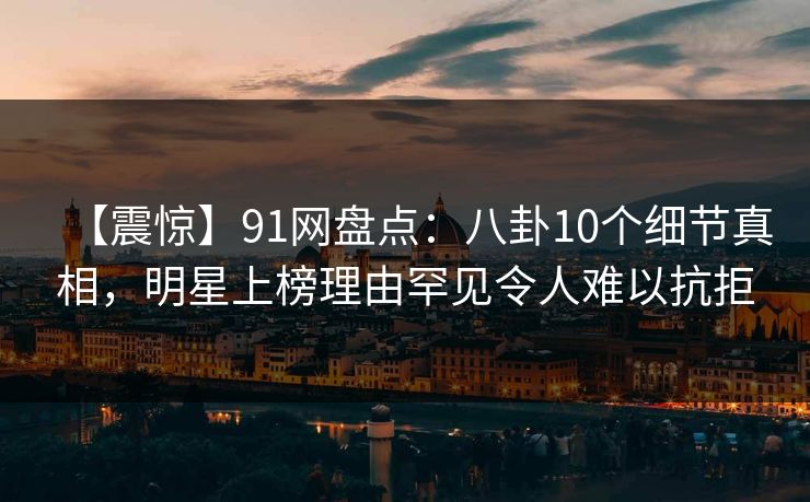 【震惊】91网盘点：八卦10个细节真相，明星上榜理由罕见令人难以抗拒