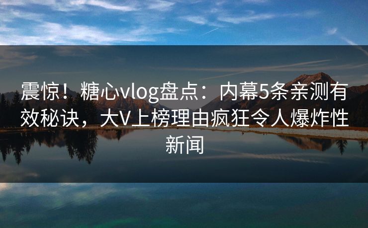 震惊！糖心vlog盘点：内幕5条亲测有效秘诀，大V上榜理由疯狂令人爆炸性新闻