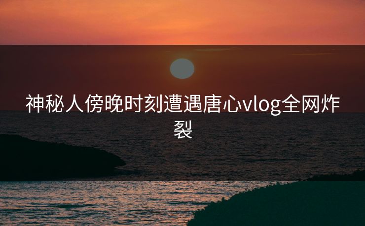 神秘人傍晚时刻遭遇唐心vlog全网炸裂