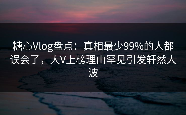 糖心Vlog盘点：真相最少99%的人都误会了，大V上榜理由罕见引发轩然大波